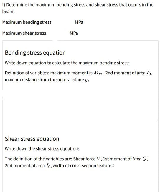 f) Determine the maximum bending stress and shear stress that occurs in the
beam.
Maximum bending stress
MPa
Maximum shear stress
MPa
Bending stress equation
Write down equation to calculate the maximum bending stress:
Definition of variables: maximum moment is Mm, 2nd moment of area Io,
maxium distance from the netural plane y.
Shear stress equation
Write down the shear stress equation:
The definition of the variables are: Shear force V, 1st moment of Area Q,
2nd moment of area Io, width of cross-section feature t.
