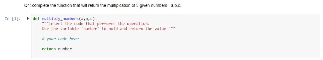 Q1: complete the function that will return the multipication of 3 given numbers - a,b,c.
In [1]:
I def multiply_numbers(a, b,c):
"""insert the code that performs the operation.
Use the variable 'number' to hold and return the value """
# your code here
return number
