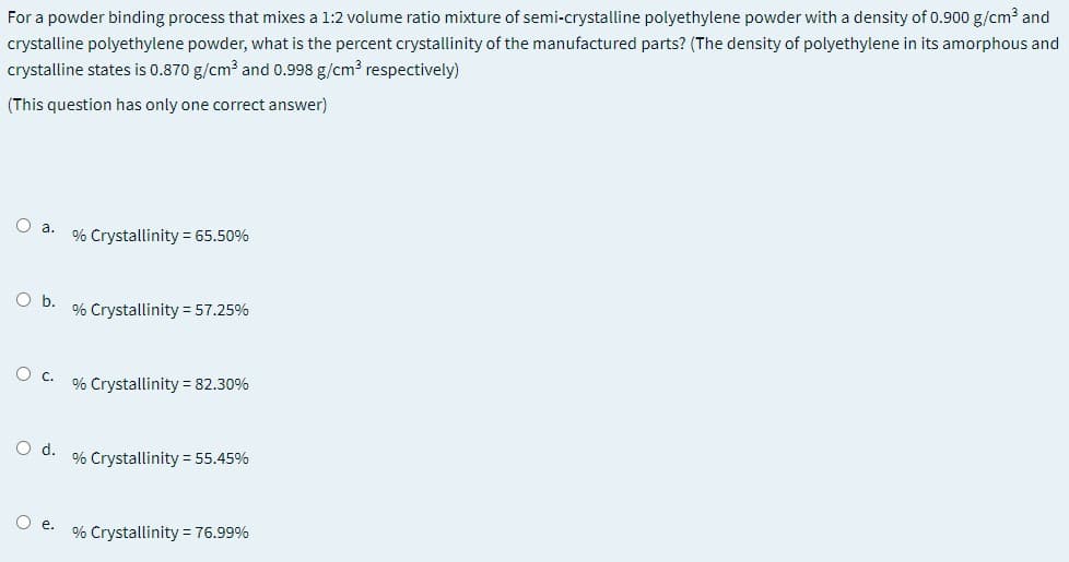 For a powder binding process that mixes a 1:2 volume ratio mixture of semi-crystalline polyethylene powder with a density of 0.900 g/cm3 and
crystalline polyethylene powder, what is the percent crystallinity of the manufactured parts? (The density of polyethylene in its amorphous and
crystalline states is 0.870 g/cm? and 0.998 g/cm? respectively)
(This question has only one correct answer)
O a.
% Crystallinity = 65.50%
Ob.
% Crystallinity =57.25%
O c.
% Crystallinity = 82.30%
O d.
% Crystallinity = 55.45%
O e.
% Crystallinity = 76.99%
