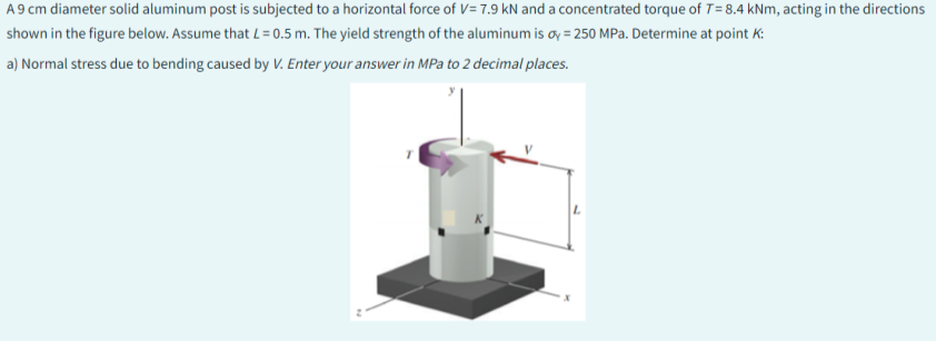 A 9 cm diameter solid aluminum post is subjected to a horizontal force of V= 7.9 kN and a concentrated torque of T= 8.4 kNm, acting in the directions
shown in the figure below. Assume that L = 0.5 m. The yield strength of the aluminum is oy = 250 MPa. Determine at point K:
a) Normal stress due to bending caused by V. Enter your answer in MPa to 2 decimal places.
L