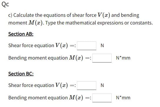 Qc
c) Calculate the equations of shear force V(x) and bending
moment M(x). Type the mathematical expressions or constants.
Section AB:
Shear force equation V(x) =
Bending moment equation M(x)
N*mm
=:
Section BC:
Shear force equation V (x)
=:
N
Bending moment equation M(x) =:
N*mm
