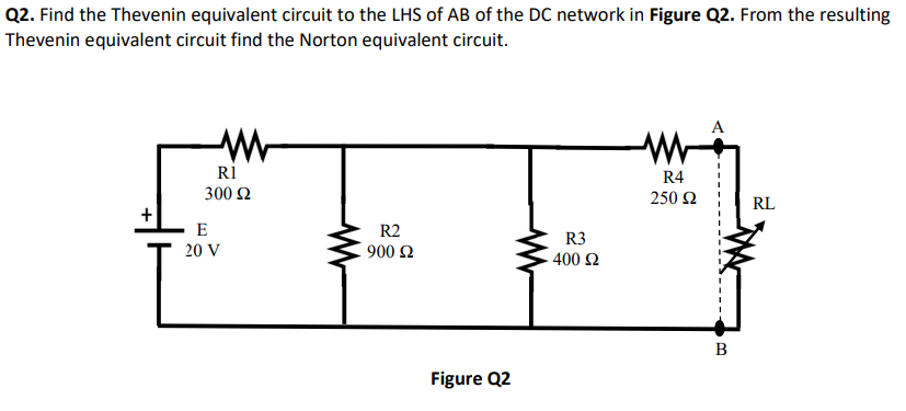 Q2. Find the Thevenin equivalent circuit to the LHS of AB of the DC network in Figure Q2. From the resulting
Thevenin equivalent circuit find the Norton equivalent circuit.
R1
300 Ω
E
20 V
R2
900 £2
Figure Q2
R3
400 £2
R4
250 92
B
RL