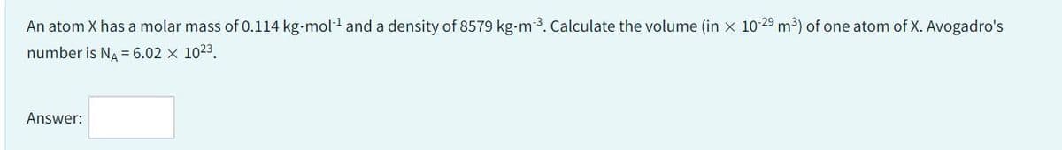 An atom X has a molar mass of 0.114 kg.mol-¹ and a density of 8579 kg-m-³. Calculate the volume (in x 10-29 m³) of one atom of X. Avogadro's
number is NA = 6.02 x 10²3.
Answer:
