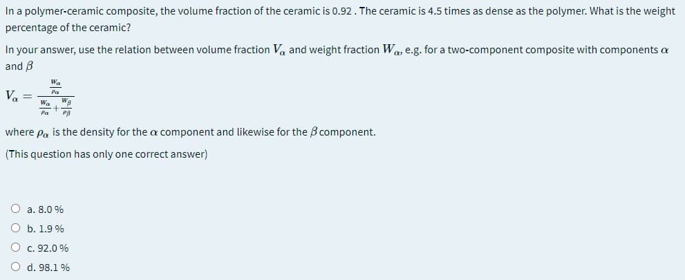 In a polymer-ceramic composite, the volume fraction of the ceramic is 0.92. The ceramic is 4.5 times as dense as the polymer. What is the weight
percentage of the ceramic?
In your answer, use the relation between volume fraction Va and weight fraction Was e.g. for a two-component composite with components a
and B
Wa
Pa
Va =
Wa
Wa
Pa
PB
where Pa is the density for the a component and likewise for the B component.
(This question has only one correct answer)
O a. 8.0 %
O b. 1.9 %
O c. 92.0 %
O d. 98.1 %
