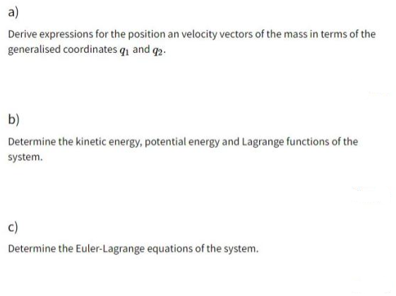 a)
Derive expressions for the position an velocity vectors of the mass in terms of the
generalised coordinates q and q2.
b)
Determine the kinetic energy, potential energy and Lagrange functions of the
system.
c)
Determine the Euler-Lagrange equations of the system.
