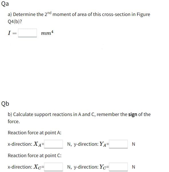 Qa
a) Determine the 2nd moment of area of this cross-section in Figure
Q4(b)?
I
mm
Qb
b) Calculate support reactions in A and C, remember the sign of the
force.
Reaction force at point A:
x-direction: XA=
N, y-direction: YA=
N
Reaction force at point C:
x-direction: X=
N, y-direction: Y=
N

