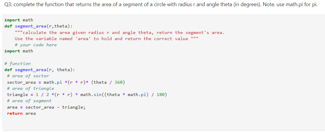 Q3: complete the function that returns the area of a segment of a circle with radius r and angle theta (in degrees). Note, use math.pi for pi.
import math
def segment_area(r, theta):
"""calculate the area given radius r and angle theta, return the segment's area.
Use the variable named 'area' to hold and return the correct value """
# your code here
import math
# function
def segment_area (r, theta):
# area of sector
sector_area = math.pi *(r * r)* (theta / 360)
# area of triangle
triangle = 1 / 2 *(r * r) * math.sin((theta * math.pi) / 180)
# area of segment
area = sector_area - triangle;
return area
