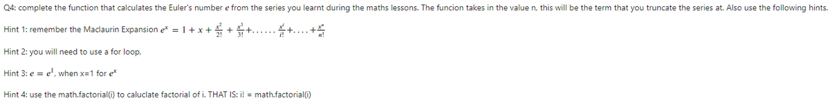 Q4: complete the function that calculates the Euler's number e from the series you learnt during the maths lessons. The funcion takes in the value n, this will be the term that you truncate the series at. Also use the following hints.
Hint 1: remember the Maclaurin Expansion e* = 1+ x +
Hint 2: you will need to use a for loop,
Hint 3: e = e', when x=1 for e*
Hint 4: use the math.factorial(i) to caluclate factorial of i. THAT IS: i! = math.factorial(i)
