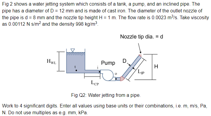 Fig 2 shows a water jetting system which consists of a tank, a pump, and an inclined pipe. The
pipe has a diameter of D = 12 mm and is made of cast iron. The diameter of the outlet nozzle of
the pipe is d = 8 mm and the nozzle tip height H = 1 m. The flow rate is 0.0023 m³/s. Take viscosity
as 0.00112 N s/m² and the density 998 kg/m³.
HWL
Pump
Nozzle tip dia. = d
D
LIP
H
LCP
Fig Q2: Water jetting from a pipe.
Work to 4 significant digits. Enter all values using base units or their combinations, i.e. m, m/s, Pa,
N. Do not use multiples as e.g. mm, kPa.