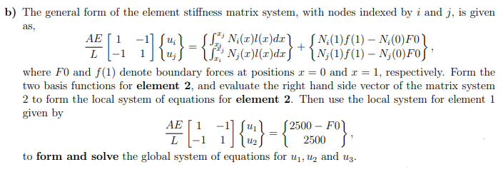 b) The general form of the element stiffness matrix system, with nodes indexed by i and j, is given
as,
- N₂(0) FO
Uj
AE 1
L
[ ₁ ] {";} = {√ N₂(2)(z)dx} + {N;(1)ƒ(1) – N;(0) F0]
where F0 and f(1) denote boundary forces at positions x = 0 and x = 1, respectively. Form the
two basis functions for element 2, and evaluate the right hand side vector of the matrix system
2 to form the local system of equations for element 2. Then use the local system for element 1
given by
4F[17]{4} = {25
¹
to form and solve the global system of equations for u₁, ₂ and uz.
AE
L
U₂
£2500 - FO
2500
