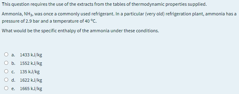 This question requires the use of the extracts from the tables of thermodynamic properties supplied.
Ammonia, NH3, was once a commonly used refrigerant. In a particular (very old) refrigeration plant, ammonia has a
pressure of 2.9 bar and a temperature of 40 °C.
What would be the specific enthalpy of the ammonia under these conditions.
1433 kJ/kg
a.
b. 1552 kJ/kg
135 kJ/kg
O d. 1622 kJ/kg
O e.
1665 kJ/kg
