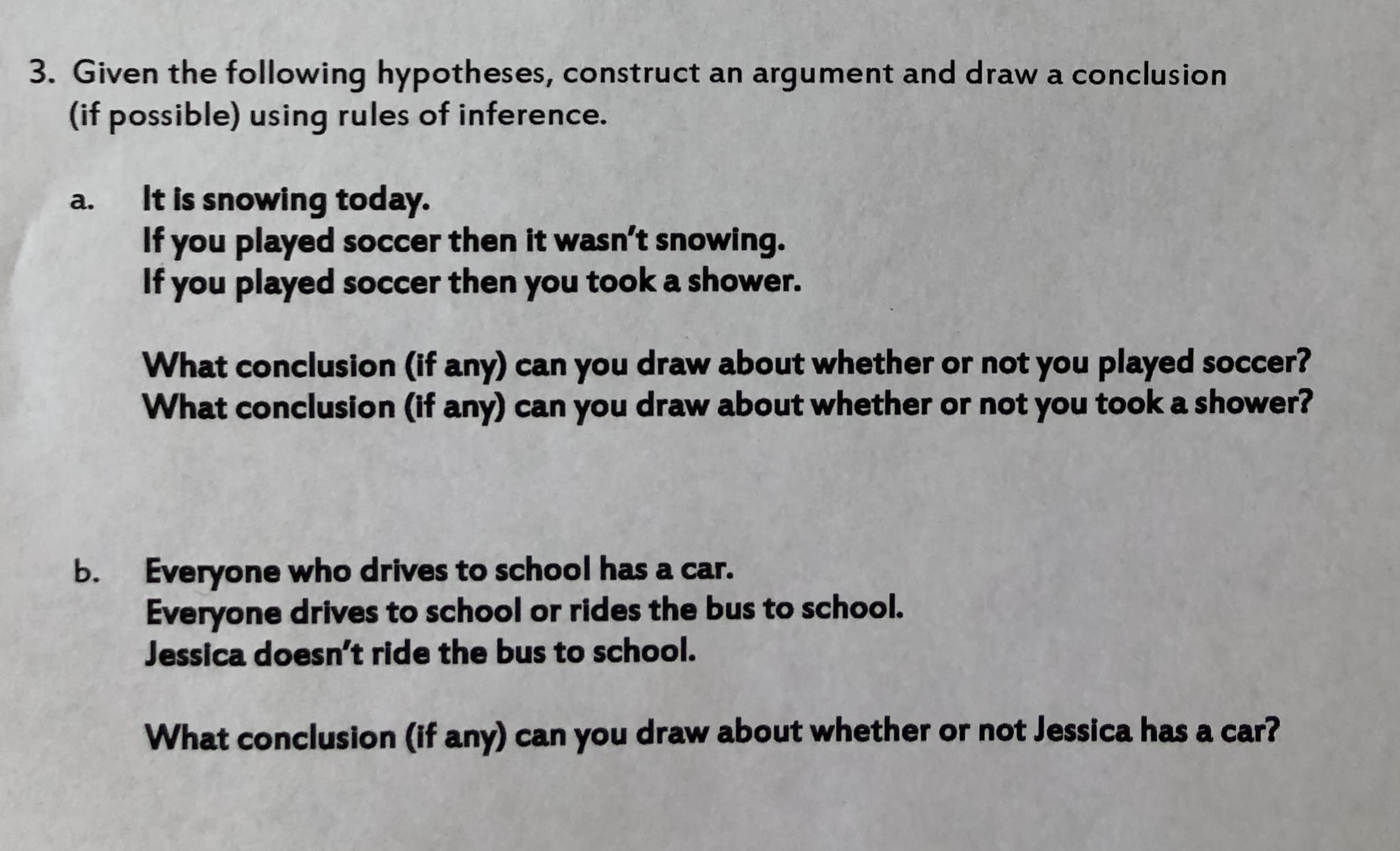 3. Given the following hypotheses, construct an argument and draw a conclusion
(if possible) using rules of inference.
a. It is snowing today.
If you played soccer then it wasn't snowing.
If you played soccer then you took a shower.
What conclusion (if any) can you draw about whether or not you played soccer?
What conclusion (if any) can you draw about whether or not you took a shower?
Everyone who drives to school has a car.
Everyone drives to school or rides the bus to school.
Jessica doesn't ride the bus to school.
b.
What conclusion (if any) can you draw about whether or not Jessica has a car?
