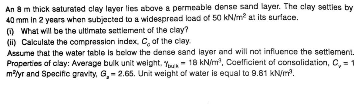 An 8 m thick saturated clay layer lies above a permeable dense sand layer. The clay settles by
40 mm in 2 years when subjected to a widespread load of 50 kN/m² at its surface.
(i) What will be the ultimate settlement of the clay?
(ii) Calculate the compression index, C of the clay.
Assume that the water table is below the dense sand layer and will not influence the settlement.
Properties of clay: Average bulk unit weight, Ybulk 18 kN/m³, Coefficient of consolidation, C₁ = 1
m²/yr and Specific gravity, G = 2.65. Unit weight of water is equal to 9.81 kN/m³.