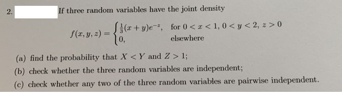 2.
If three random variables have the joint density
S{(r + y)e-, for 0 <r < 1, 0 < y< 2, z > 0
10,
f(x, y, 2) =
elsewhere
(a) find the probability that X <Y and Z > 1;
(b) check whether the three random variables are independent%3;
(c) check whether any two of the three random variables are pairwise independent.
