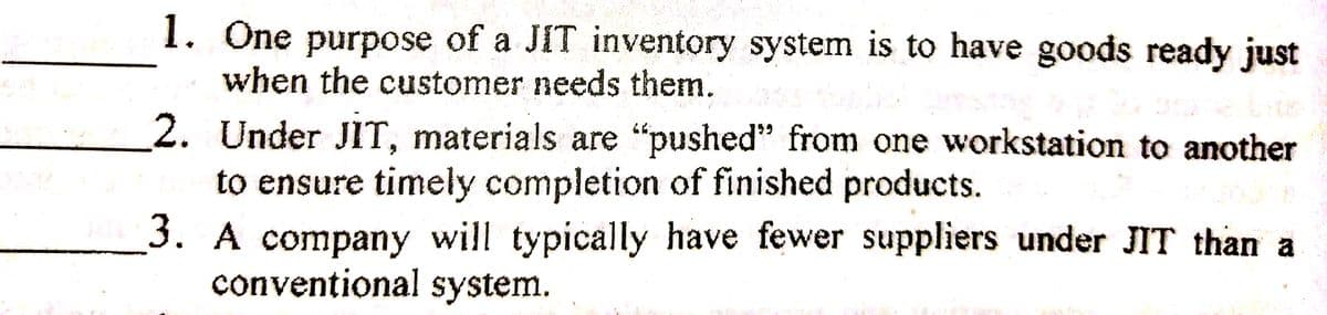 1. One purpose of a JIT inventory system is to have goods ready just
when the customer needs them.
2. Under JIT, materials are "pushed" from one workstation to another
to ensure timely completion of finished products.
3. A company will typically have fewer suppliers under JIT than a
conventional system.
