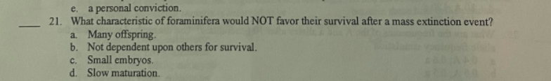 e. a personal conviction.
21. What characteristic of foraminifera would NOT favor their survival after a mass extinction event?
a. Many offspring.
b. Not dependent upon others for survival.
c. Small embryos.
d. Slow maturation.