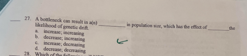 -
27. A bottleneck can result in a(n)
likelihood of genetic drift.
a. increase; increasing
b. decrease; increasing
c. increase; decreasing
d. decrease; decreasing
28. Which of the followin
ا
in population size, which has the effect of
the