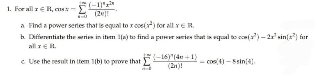 ఆ (-1)"xW
1. For all x ER, cos x =
Σ
(2n)!
n=0
a. Find a power series that is equal to x cos(x) for all x E R.
b. Differentiate the series in item 1(a) to find a power series that is equal to cos(x²) – 2x² sin(x²) for
all x E R.
+00
(-16)"(4n+1)
(2n)!
c. Use the result in item 1(b) to prove that )
= cos(4) - 8 sin(4).
n=0
