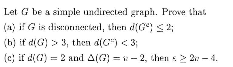 Let G be a simple undirected graph. Prove that
(a) if G is disconnected, then d(GC) ≤ 2;
(b) if d(G) > 3, then d(Gº) < 3;
(c) if d(G) = 2 and A(G) = v - 2, then ɛ ≥ 2v - 4.