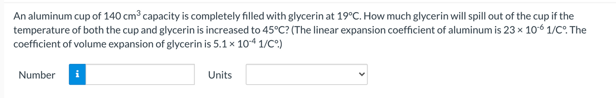An aluminum cup of 140 cm3 capacity is completely filled with glycerin at 19°C. How much glycerin will spill out of the cup if the
temperature of both the cup and glycerin is increased to 45°C? (The linear expansion coefficient of aluminum is 23 x 10-6 1/C°. The
coefficient of volume expansion of glycerin is 5.1 × 10-4 1/Cº)
Number
i
Units
