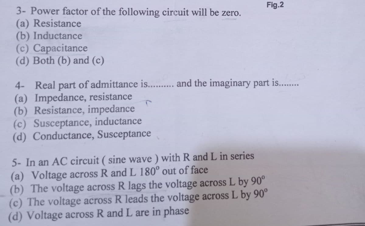 3- Power factor of the following circuit will be zero.
(a) Resistance
(b) Inductance
(c) Capacitance
(d) Both (b) and (c)
4- Real part of admittance is........... and the imaginary part is..........
(a) Impedance, resistance
(b) Resistance, impedance
(c) Susceptance, inductance
(d) Conductance, Susceptance
Fig.2
5- In an AC circuit (sine wave) with R and L in series
(a) Voltage across R and L 180° out of face
(b) The voltage across R lags the voltage across L by 90°
(c) The voltage across R leads the voltage across L by 90°
(d) Voltage across R and L are in phase