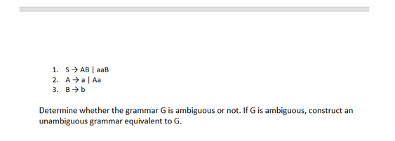 1. S→ AB | aaB
2. A →a | Aa
3. Bb.
Determine whether the grammar G is ambiguous or not. If G is ambiguous, construct an
unambiguous grammar equivalent to G.