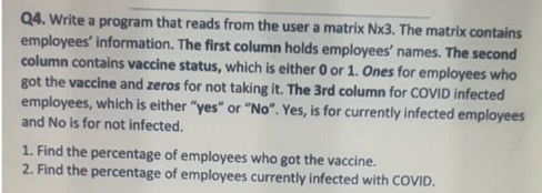 Q4. Write a program that reads from the user a matrix Nx3. The matrix contains
employees' information. The first column holds employees' names. The second
column contains vaccine status, which is either 0 or 1. Ones for employees who
got the vaccine and zeros for not taking it. The 3rd column for COVID infected
employees, which is either "yes" or "No". Yes, is for currently infected employees
and No is for not infected.
1. Find the percentage of employees who got the vaccine.
2. Find the percentage of employees currently infected with COVID.