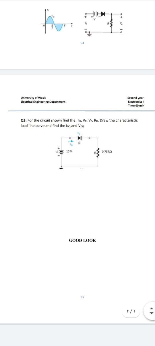 34
University of Wasit
Electrical Engineering Department
Second year
Electronics I
Time 60 min
Q3: For the circuit shown find the: Ip, Vp, VR, Rp. Draw the characteristic
load line curve and find the log and Vog
15 V
0.75 ko
GOOD LOOK
35
