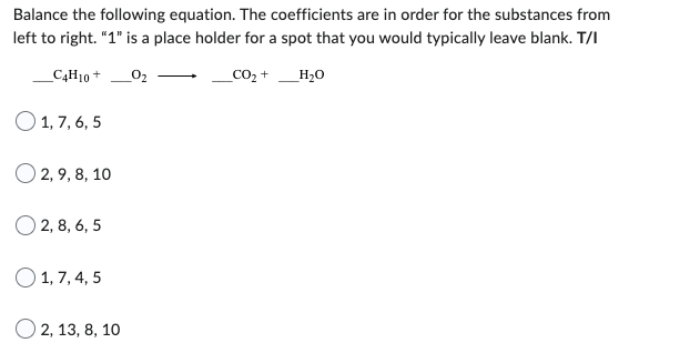 Balance the following equation. The coefficients are in order for the substances from
left to right. "1" is a place holder for a spot that you would typically leave blank. T/I
_C4H10 + __0₂
_CO₂ +
1,7,6,5
2, 9, 8, 10
O2, 8, 6,5
1, 7, 4, 5
O2, 13, 8, 10
_H₂O