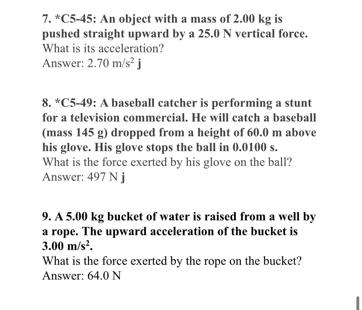 7. *C5-45: An object with a mass of 2.00 kg is
pushed straight upward by a 25.0 N vertical force.
What is its acceleration?
Answer: 2.70 m/s² j
8. *C5-49: A baseball catcher is performing a stunt
for a television commercial. He will catch a baseball
(mass 145 g) dropped from a height of 60.0 m above
his glove. His glove stops the ball in 0.0100 s.
What is the force exerted by his glove on the ball?
Answer: 497 Nj
9. A 5.00 kg bucket of water is raised from a well by
a rope. The upward acceleration of the bucket is
3.00 m/s².
What is the force exerted by the rope on the bucket?
Answer: 64.0 N