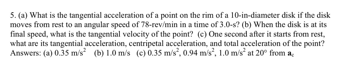 5. (a) What is the tangential acceleration of a point on the rim of a 10-in-diameter disk if the disk
moves from rest to an angular speed of 78-rev/min in a time of 3.0-s? (b) When the disk is at its
final speed, what is the tangential velocity of the point? (c) One second after it starts from rest,
what are its tangential acceleration, centripetal acceleration, and total acceleration of the point?
Answers: (a) 0.35 m/s² (b) 1.0 m/s (c) 0.35 m/s², 0.94 m/s², 1.0 m/s² at 20° from ac