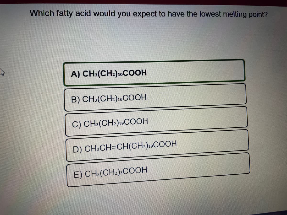 Which fatty acid would you expect to have the lowest melting point?
A) CH3(CH₂)10COOH
B) CH3(CH2)16COOH
C) CH3(CH2)19COOH
D) CH3CH=CH(CH2)19COOH
E) CH3(CH₂) COOH