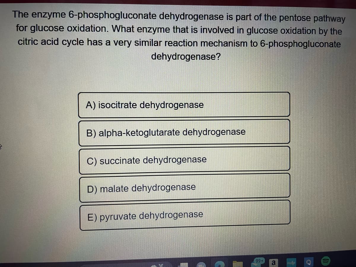 The enzyme 6-phosphogluconate dehydrogenase is part of the pentose pathway
for glucose oxidation. What enzyme that is involved in glucose oxidation by the
citric acid cycle has a very similar reaction mechanism to 6-phosphogluconate
dehydrogenase?
A) isocitrate dehydrogenase
B) alpha-ketoglutarate dehydrogenase
C) succinate dehydrogenase
D) malate dehydrogenase
E) pyruvate dehydrogenase
(99+
RATI
a