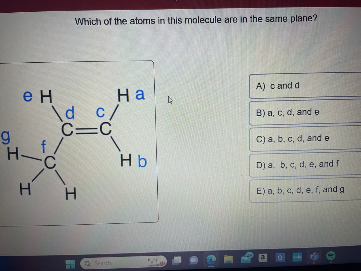 g
H
e H
H
\d
Which of the atoms in this molecule are in the same plane?
f/
C
CIC
H
c/
Ha
Q Search
Hb
K
A) c and d
B) a, c, d, and e
C) a, b, c, d, and e
D) a, b, c, d, e, and f
E) a, b, c, d, e, f, and g
a
O