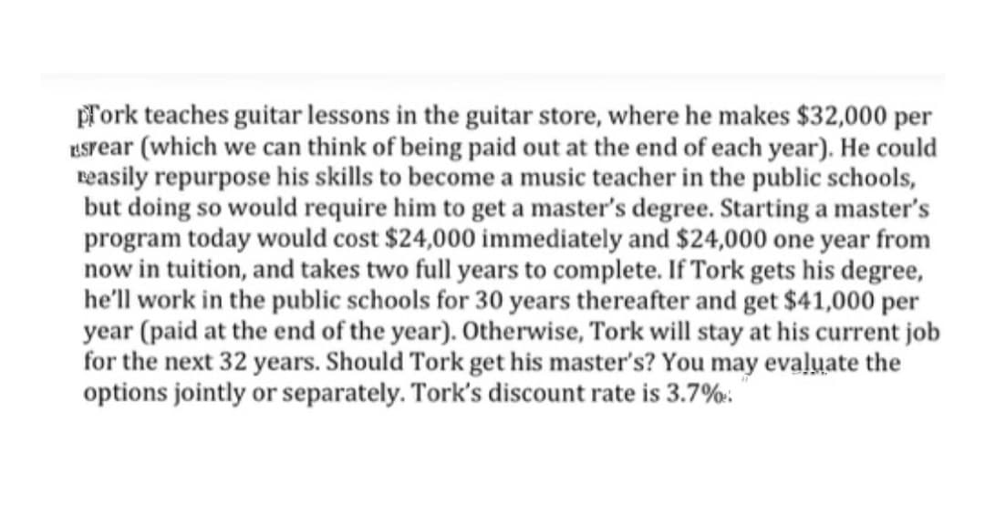 Tork teaches guitar lessons in the guitar store, where he makes $32,000 per
KSrear (which we can think of being paid out at the end of each year). He could
reasily repurpose his skills to become a music teacher in the public schools,
but doing so would require him to get a master's degree. Starting a master's
program today would cost $24,000 immediately and $24,000 one year from
now in tuition, and takes two full years to complete. If Tork gets his degree,
he'll work in the public schools for 30 years thereafter and get $41,000 per
year (paid at the end of the year). Otherwise, Tork will stay at his current job
for the next 32 years. Should Tork get his master's? You may evaluate the
options jointly or separately. Tork's discount rate is 3.7%:.
