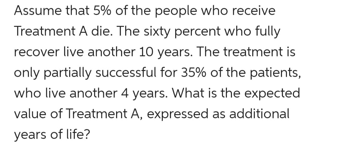 Assume that 5% of the people who receive
Treatment A die. The sixty percent who fully
recover live another 10 years. The treatment is
only partially successful for 35% of the patients,
who live another 4 years. What is the expected
value of Treatment A, expressed as additional
years of life?
