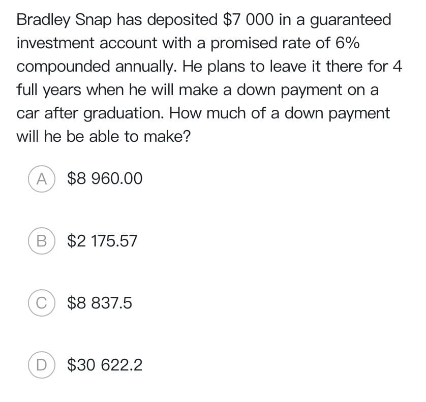 Bradley Snap has deposited $7 000 in a guaranteed
investment account with a promised rate of 6%
compounded annually. He plans to leave it there for 4
full years when he will make a down payment on a
car after graduation. How much of a down payment
will he be able to make?
A $8 960.00
B) $2 175.57
C) $8 837.5
D) $30 622.2