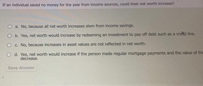 If an individual saved no money for the year from income sources, could their net worth increase?
O a. No, because all net worth increases stem from income savings.
O b. Yes, net worth would increase by redeeming an investment to pay off debt such as a creat line.
Oc. No, because increases in asset values are not reflected in net worth.
Od. Yes, net worth would increase if the person made regular mortgage payments and the value of the
decrease.
Save Answer