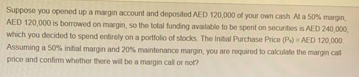 Suppose you opened up a margin account and deposited AED 120,000 of your own cash. At a 50% margin,
AED 120,000 is borrowed on margin, so the total funding available to be spent on securities is AED 240,000,
which you decided to spend entirely on a portfolio of stocks. The Initial Purchase Price (Po) = AED 120,000
Assuming a 50% initial margin and 20% maintenance margin, you are required to calculate the margin call
price and confirm whether there will be a margin call or not?