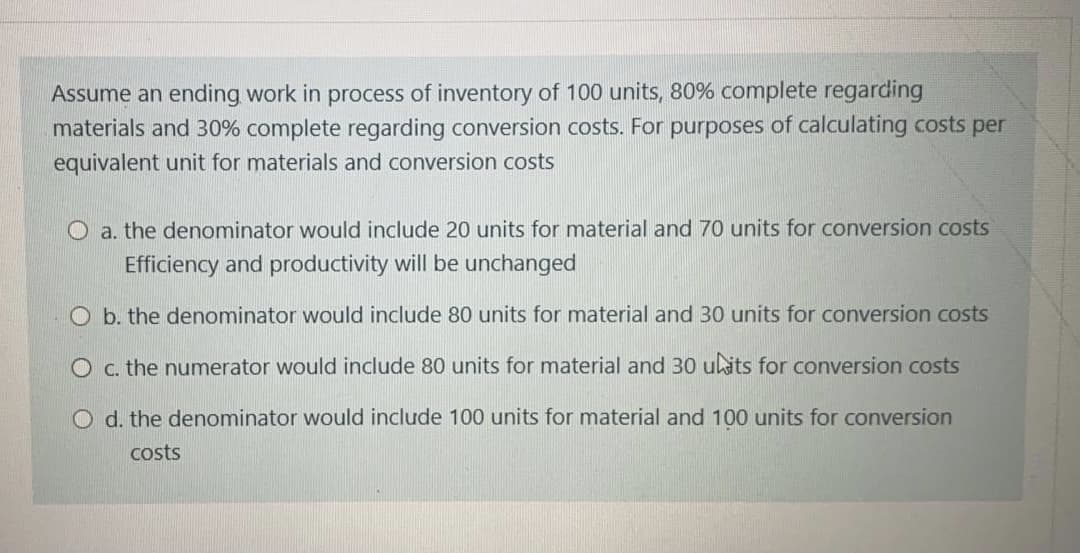 Assume an ending work in process of inventory of 100 units, 80% complete regarding
materials and 30% complete regarding conversion costs. For purposes of calculating costs per
equivalent unit for materials and conversion costs
O a. the denominator would include 20 units for material and 70 units for conversion costs
Efficiency and productivity will be unchanged
O b. the denominator would include 80 units for material and 30 units for conversion costs
O c. the numerator would include 80 units for material and 30 ukits for conversion costs
O d. the denominator would include 100 units for material and 100 units for conversion
costs
