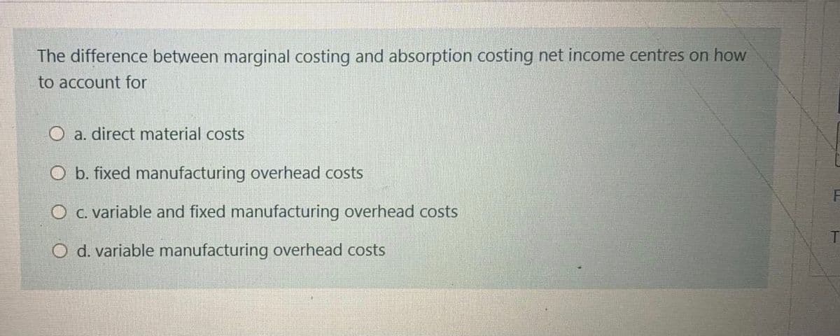 The difference between marginal costing and absorption costing net income centres on how
to account for
O a. direct material costs
O b. fixed manufacturing overhead costs
O c. variable and fixed manufacturing overhead costs
O d. variable manufacturing overhead costs
