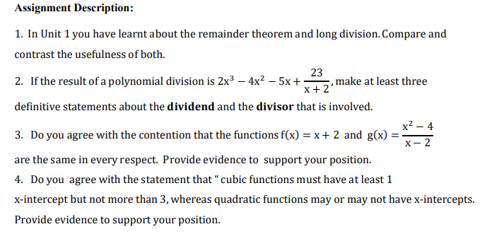 Assignment Description:
1. In Unit 1 you have learnt about the remainder theorem and long division. Compare and
contrast the usefulness of both.
2. If the result of a polynomial division is 2x3 – 4x? – 5x +
23
,make at least three
x + 2
definitive statements about the dividend and the divisor that is involved.
x2 – 4
3. Do you agree with the contention that the functions f(x) = x+ 2 and g(x)
X- 2
are the same in every respect. Provide evidence to support your position.
4. Do you agree with the statement that " cubic functions must have at least 1
x-intercept but not more than 3, whereas quadratic functions may or may not have x-intercepts.
Provide evidence to support your position.
