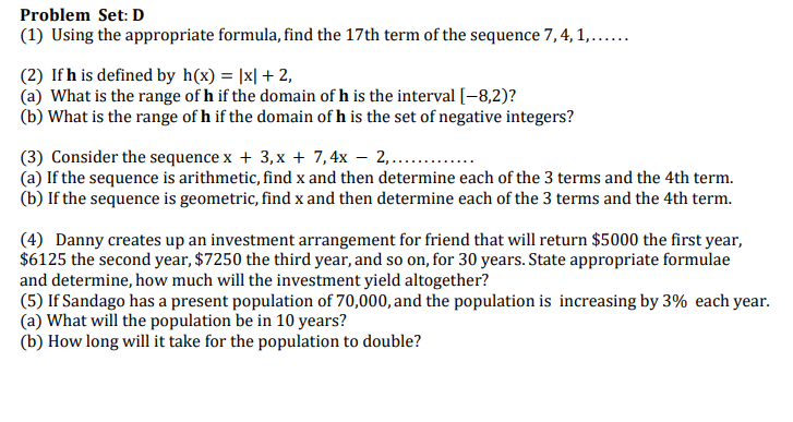 Problem Set: D
(1) Using the appropriate formula, find the 17th term of the sequence 7, 4, 1,...
(2) If h is defined by h(x) = |x| + 2,
(a) What is the range of h if the domain of h is the interval [-8,2)?
(b) What is the range of h if the domain of h is the set of negative integers?
(3) Consider the sequence x + 3,x + 7,4x – 2,.. .
(a) If the sequence is arithmetic, find x and then determine each of the 3 terms and the 4th term.
(b) If the sequence is geometric, find x and then determine each of the 3 terms and the 4th term.
(4) Danny creates up an investment arrangement for friend that will return $5000 the first year,
$6125 the second year, $7250 the third year, and so on, for 30 years. State appropriate formulae
and determine, how much will the investment yield altogether?
(5) If Sandago has a present population of 70,000, and the population is increasing by 3% each year.
(a) What will the population be in 10 years?
(b) How long will it take for the population to double?
