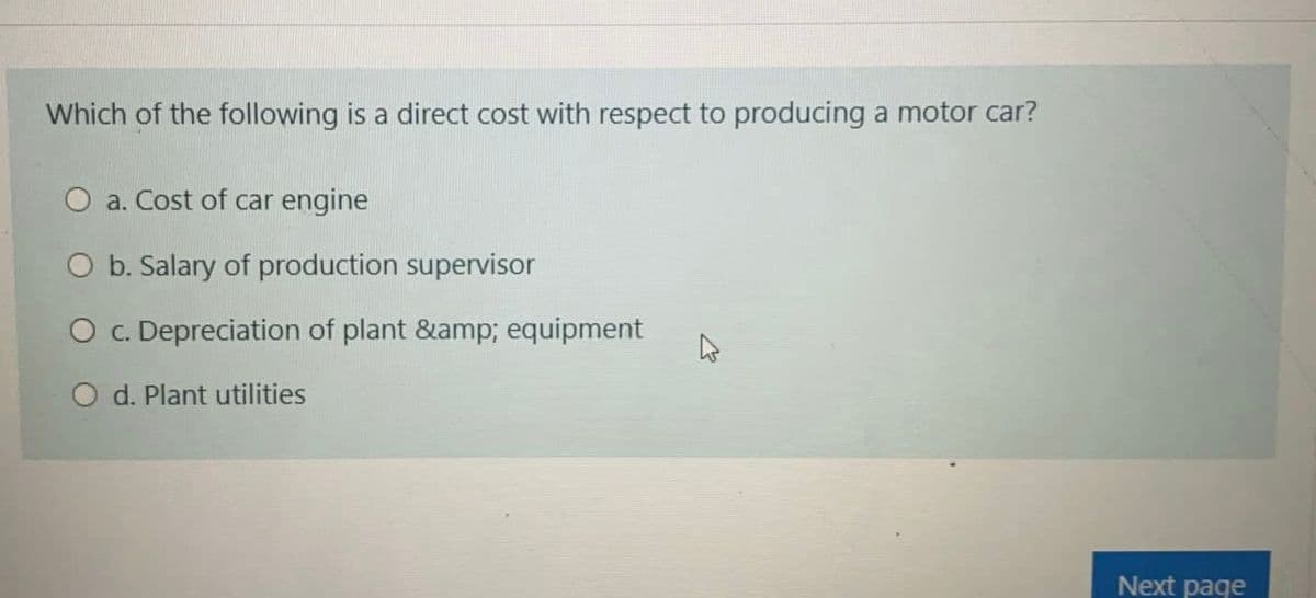 Which of the following is a direct cost with respect to producing a motor car?
O a. Cost of car engine
O b. Salary of production supervisor
O . Depreciation of plant &amp; equipment
O d. Plant utilities
Next page
