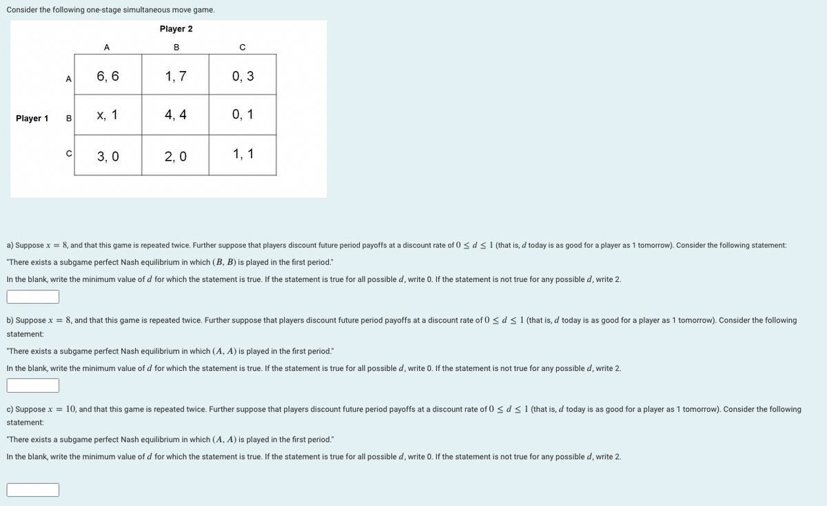 Consider the following one-stage simultaneous move game.
Player 2
B
Player 1
A
B
o
с
A
6, 6
X, 1
3,0
1,7
4, 4
2,0
с
0,3
0, 1
1, 1
a) Suppose x = 8, and that this game is repeated twice. Further suppose that players discount future period payoffs at a discount rate of 0 ≤ d ≤ 1 (that is, d today is as good for a player as 1 tomorrow). Consider the following statement:
"There exists a subgame perfect Nash equilibrium in which (B, B) is played in the first period."
In the blank, write the minimum value of d for which the statement is true. If the statement is true for all possible d, write 0. If the statement is not true for any possible d, write 2.
b) Suppose x = 8, and that this game is repeated twice. Further suppose that players discount future period payoffs at a discount rate of 0 ≤ d ≤ 1 (that is, d today is as good for a player as 1 tomorrow). Consider the following
statement:
"There exists a subgame perfect Nash equilibrium in which (A, A) is played in the first period."
In the blank, write the minimum value of d for which the statement is true. If the statement is true for all possible d, write 0. If the statement is not true for any possible d, write 2.
c) Suppose x = 10, and that this game is repeated twice. Further suppose that players discount future period payoffs at a discount rate of 0 ≤ d ≤ 1 (that is, d today is as good for a player as 1 tomorrow). Consider the following
statement:
"There exists a subgame perfect Nash equilibrium in which (A, A) is played in the first period."
In the blank, write the minimum value of d for which the statement is true. If the statement is true for all possible d, write 0. If the statement is not true for any possible d, write 2.