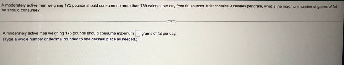 A moderately active man weighing 175 pounds should consume no more than 759 calories per day from fat sources. If fat contains 9 calories per gram, what is the maximum number of grams of fat
he should consume?
A moderately active man weighing 175 pounds should consume maximum
(Type a whole number or decimal rounded to one decimal place as needed.)
grams of fat per day.