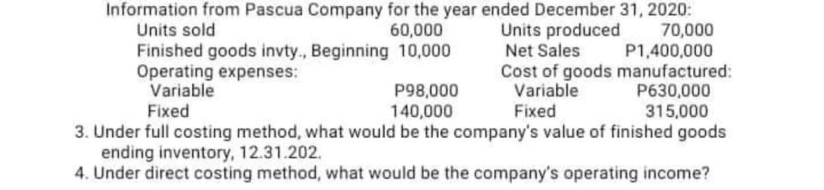 Information from Pascua Company for the year ended December 31, 2020:
Units sold
60,000
70,000
Finished goods invty., Beginning 10,000
Operating expenses:
Variable
P98,000
140,000
Units produced
Net Sales
P1,400,000
Cost of goods manufactured:
Variable
P630,000
Fixed
315,000
Fixed
3. Under full costing method, what would be the company's value of finished goods
ending inventory, 12.31.202.
4. Under direct costing method, what would be the company's operating income?