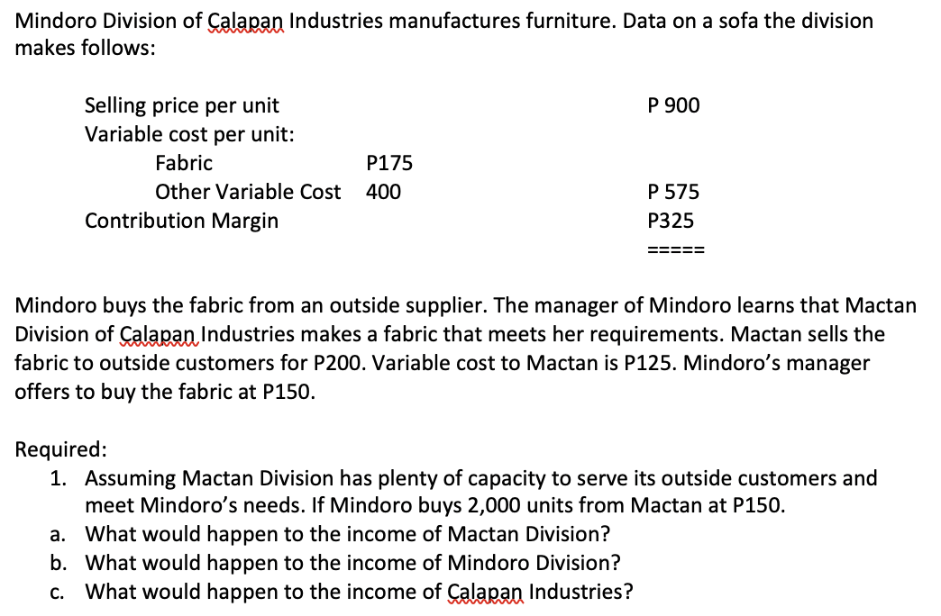 Mindoro Division of Calapan Industries manufactures furniture. Data on a sofa the division
makes follows:
Selling price per unit
Variable cost per unit:
Fabric
P175
Other Variable Cost 400
Contribution Margin
P 900
P 575
P325
=====
Mindoro buys the fabric from an outside supplier. The manager of Mindoro learns that Mactan
Division of Calapan Industries makes a fabric that meets her requirements. Mactan sells the
fabric to outside customers for P200. Variable cost to Mactan is P125. Mindoro's manager
offers to buy the fabric at P150.
Required:
1. Assuming Mactan Division has plenty of capacity to serve its outside customers and
meet Mindoro's needs. If Mindoro buys 2,000 units from Mactan at P150.
a. What would happen to the income of Mactan Division?
b. What would happen to the income of Mindoro Division?
c. What would happen to the income of Calapan Industries?