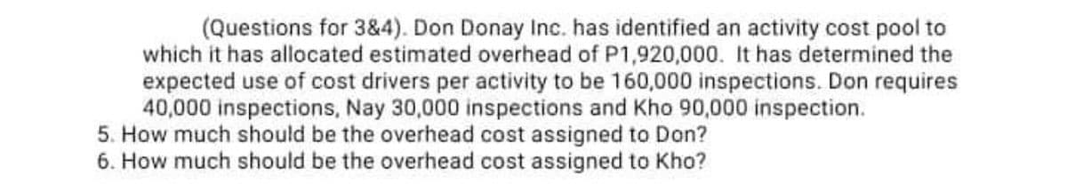 (Questions for 3&4). Don Donay Inc. has identified an activity cost pool to
which it has allocated estimated overhead of P1,920,000. It has determined the
expected use of cost drivers per activity to be 160,000 inspections. Don requires
40,000 inspections, Nay 30,000 inspections and Kho 90,000 inspection.
5. How much should be the overhead cost assigned to Don?
6. How much should be the overhead cost assigned to Kho?