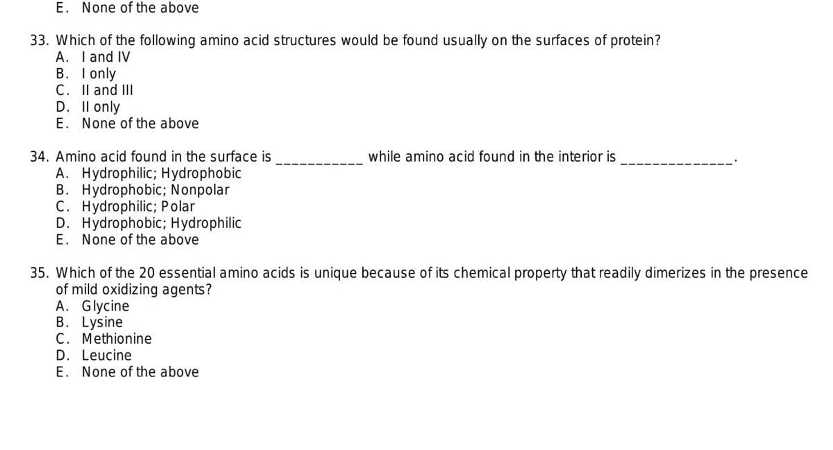 E. None of the above
33. Which of the following amino acid structures would be found usually on the surfaces of protein?
A. I and IV
B. I only
C. Il and II
D. Il only
E. None of the above
34. Amino acid found in the surface is
while amino acid found in the interior is
A. Hydrophilic; Hydrophobic
B. Hydrophobic; Nonpolar
C. Hydrophilic; Polar
D. Hydrophobic; Hydrophilic
E. None of the above
35. Which of the 20 essential amino acids is unique because of its chemical property that readily dimerizes in the presence
of mild oxidizing agents?
A. Glycine
B. Lysine
C. Methionine
D. Leucine
E. None of the above

